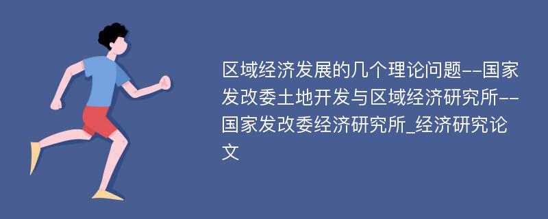 区域经济发展的几个理论问题--国家发改委土地开发与区域经济研究所--国家发改委经济研究所_经济研究论文