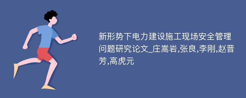 新形势下电力建设施工现场安全管理问题研究论文_庄嵩岩,张良,李刚,赵晋芳,高虎元