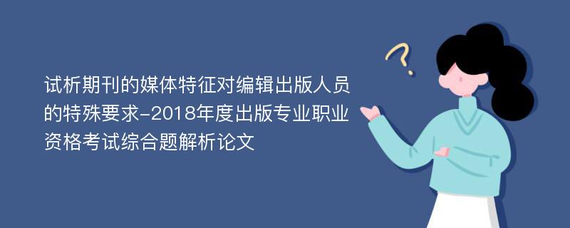 试析期刊的媒体特征对编辑出版人员的特殊要求-2018年度出版专业职业资格考试综合题解析论文