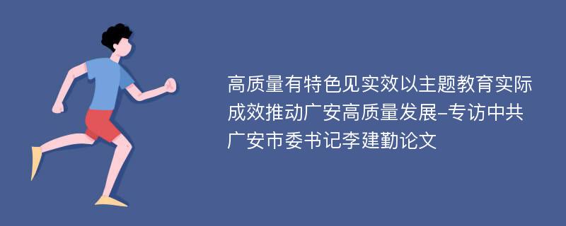 高质量有特色见实效以主题教育实际成效推动广安高质量发展-专访中共广安市委书记李建勤论文