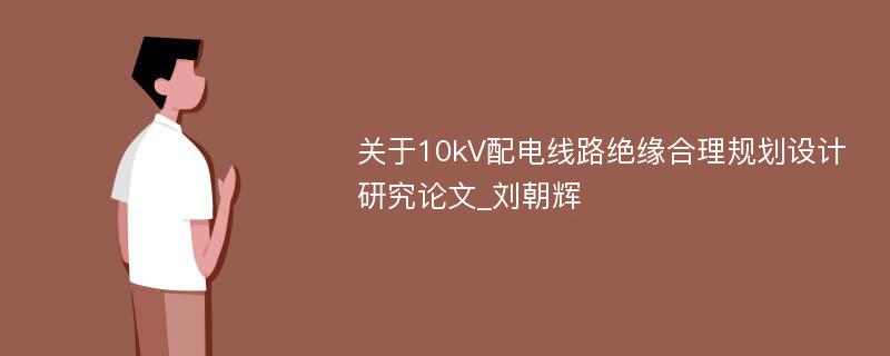 关于10kV配电线路绝缘合理规划设计研究论文_刘朝辉