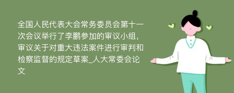 全国人民代表大会常务委员会第十一次会议举行了李鹏参加的审议小组，审议关于对重大违法案件进行审判和检察监督的规定草案_人大常委会论文