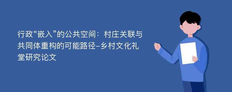 行政“嵌入”的公共空间：村庄关联与共同体重构的可能路径-乡村文化礼堂研究论文