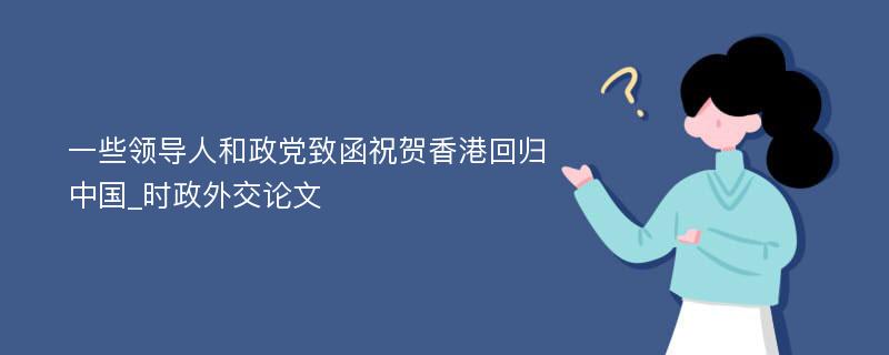 一些领导人和政党致函祝贺香港回归中国_时政外交论文