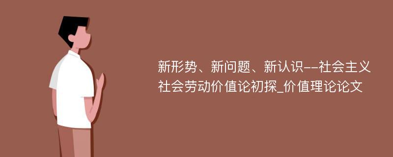 新形势、新问题、新认识--社会主义社会劳动价值论初探_价值理论论文