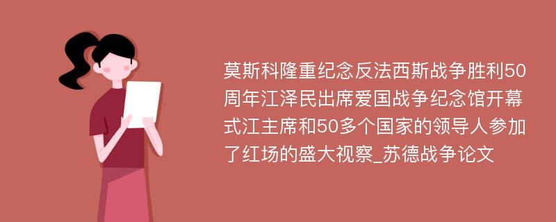 莫斯科隆重纪念反法西斯战争胜利50周年江泽民出席爱国战争纪念馆开幕式江主席和50多个国家的领导人参加了红场的盛大视察_苏德战争论文