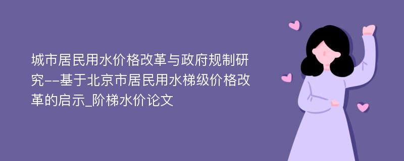 城市居民用水价格改革与政府规制研究--基于北京市居民用水梯级价格改革的启示_阶梯水价论文