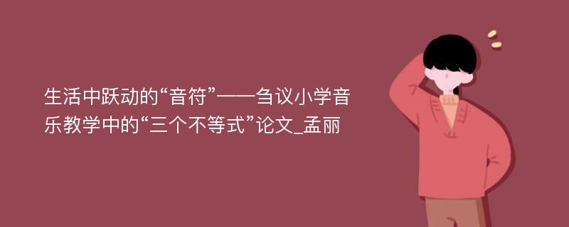 生活中跃动的“音符”——刍议小学音乐教学中的“三个不等式”论文_孟丽