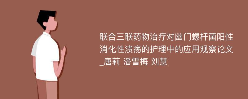 联合三联药物治疗对幽门螺杆菌阳性消化性溃疡的护理中的应用观察论文_唐莉 潘雪梅 刘慧 