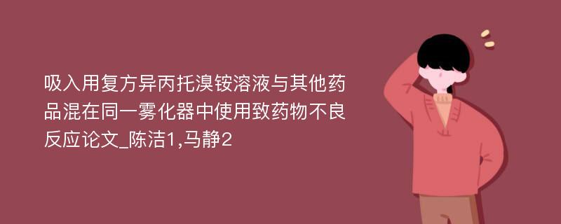 吸入用复方异丙托溴铵溶液与其他药品混在同一雾化器中使用致药物不良反应论文_陈洁1,马静2