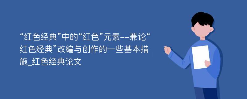 “红色经典”中的“红色”元素--兼论“红色经典”改编与创作的一些基本措施_红色经典论文