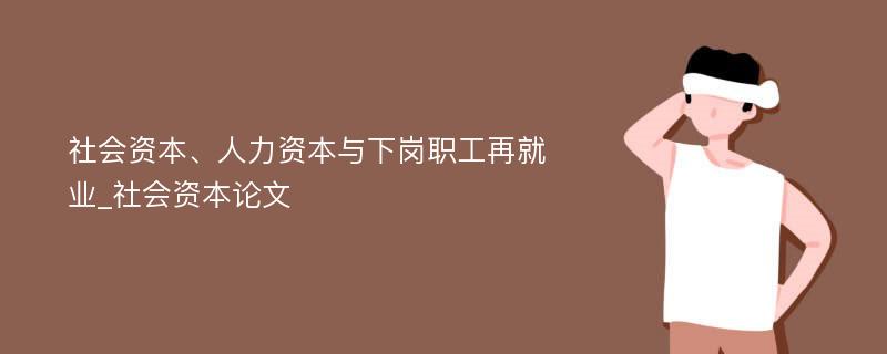 社会资本、人力资本与下岗职工再就业_社会资本论文