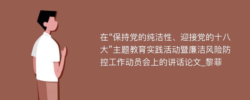 在“保持党的纯洁性、迎接党的十八大”主题教育实践活动暨廉洁风险防控工作动员会上的讲话论文_黎菲