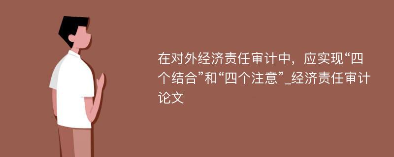 在对外经济责任审计中，应实现“四个结合”和“四个注意”_经济责任审计论文