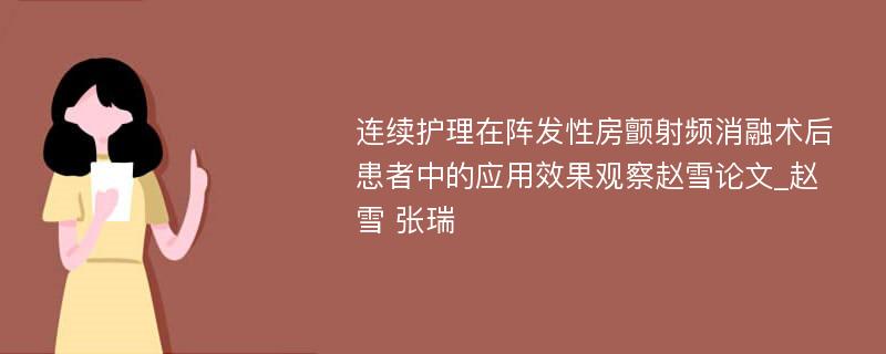 连续护理在阵发性房颤射频消融术后患者中的应用效果观察赵雪论文_赵雪 张瑞