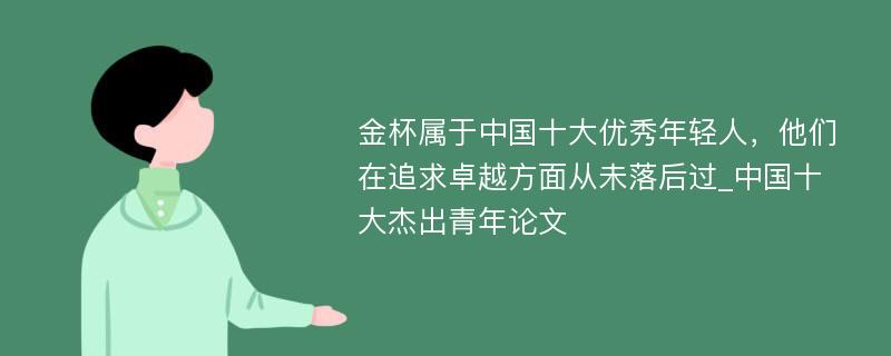 金杯属于中国十大优秀年轻人，他们在追求卓越方面从未落后过_中国十大杰出青年论文