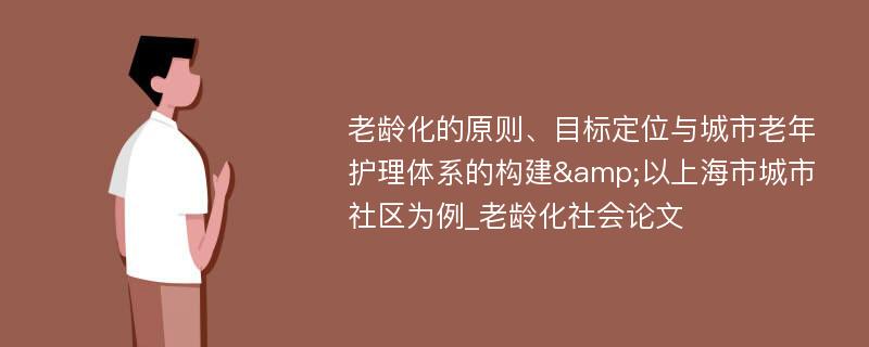 老龄化的原则、目标定位与城市老年护理体系的构建&以上海市城市社区为例_老龄化社会论文