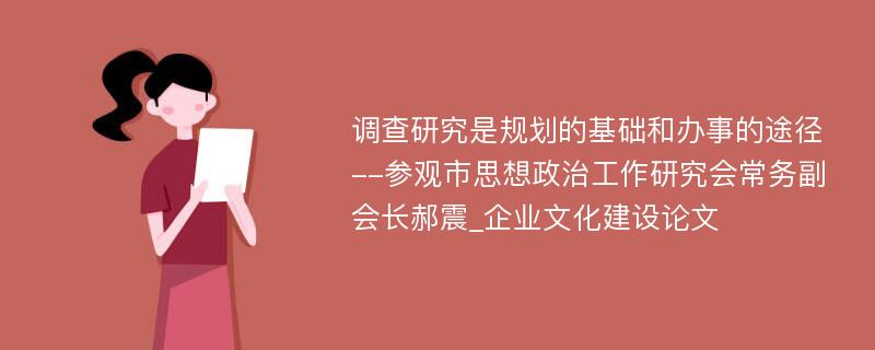 调查研究是规划的基础和办事的途径--参观市思想政治工作研究会常务副会长郝震_企业文化建设论文