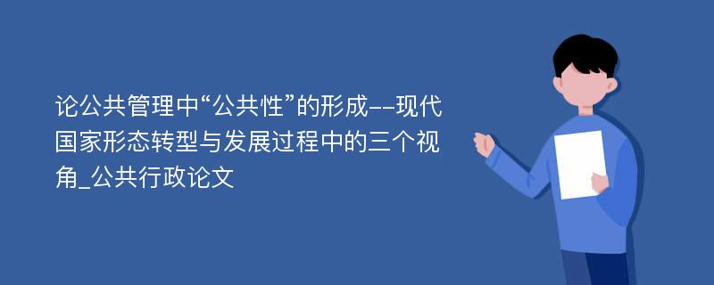 论公共管理中“公共性”的形成--现代国家形态转型与发展过程中的三个视角_公共行政论文