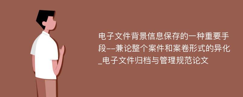 电子文件背景信息保存的一种重要手段--兼论整个案件和案卷形式的异化_电子文件归档与管理规范论文