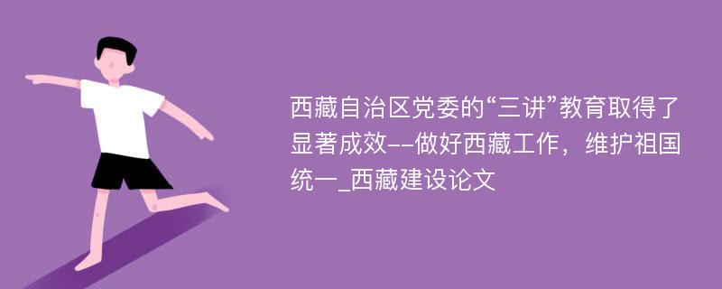 西藏自治区党委的“三讲”教育取得了显著成效--做好西藏工作，维护祖国统一_西藏建设论文