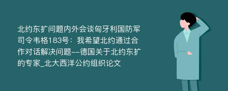 北约东扩问题内外会谈匈牙利国防军司令韦格183号：我希望北约通过合作对话解决问题--德国关于北约东扩的专家_北大西洋公约组织论文