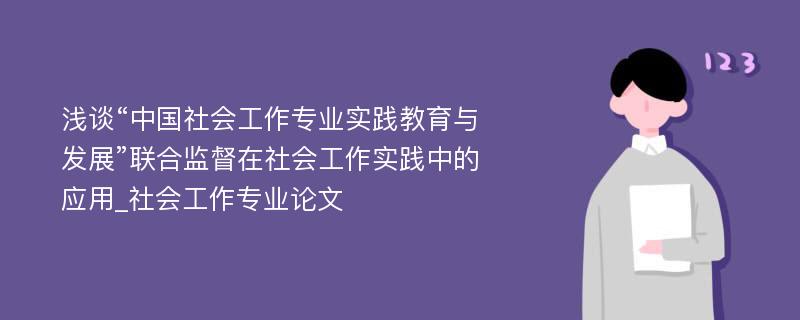 浅谈“中国社会工作专业实践教育与发展”联合监督在社会工作实践中的应用_社会工作专业论文