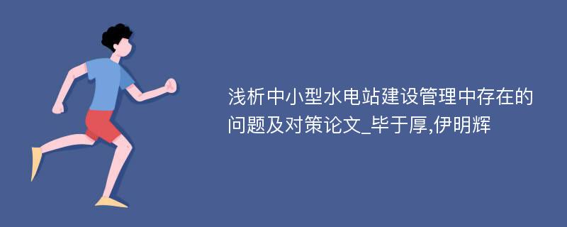 浅析中小型水电站建设管理中存在的问题及对策论文_毕于厚,伊明辉