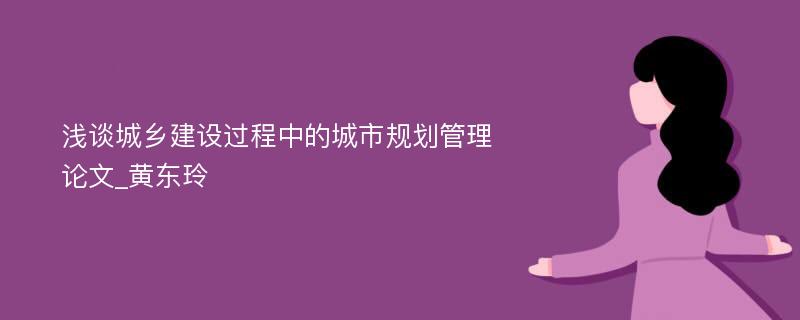 浅谈城乡建设过程中的城市规划管理论文_黄东玲