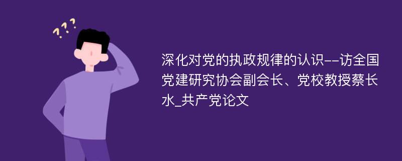 深化对党的执政规律的认识--访全国党建研究协会副会长、党校教授蔡长水_共产党论文