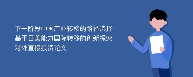 下一阶段中国产业转移的路径选择：基于日美能力国际转移的创新探索_对外直接投资论文