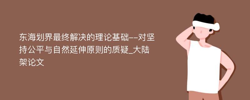 东海划界最终解决的理论基础--对坚持公平与自然延伸原则的质疑_大陆架论文