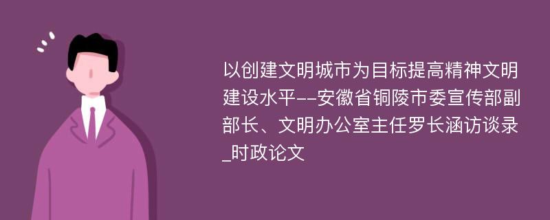 以创建文明城市为目标提高精神文明建设水平--安徽省铜陵市委宣传部副部长、文明办公室主任罗长涵访谈录_时政论文