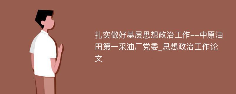 扎实做好基层思想政治工作--中原油田第一采油厂党委_思想政治工作论文