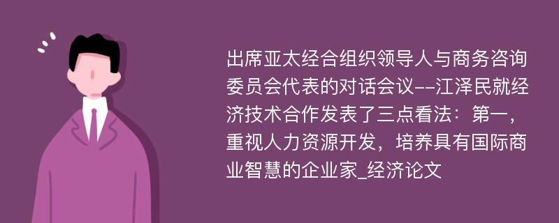 出席亚太经合组织领导人与商务咨询委员会代表的对话会议--江泽民就经济技术合作发表了三点看法：第一，重视人力资源开发，培养具有国际商业智慧的企业家_经济论文