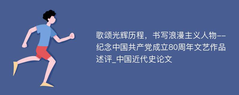 歌颂光辉历程，书写浪漫主义人物--纪念中国共产党成立80周年文艺作品述评_中国近代史论文