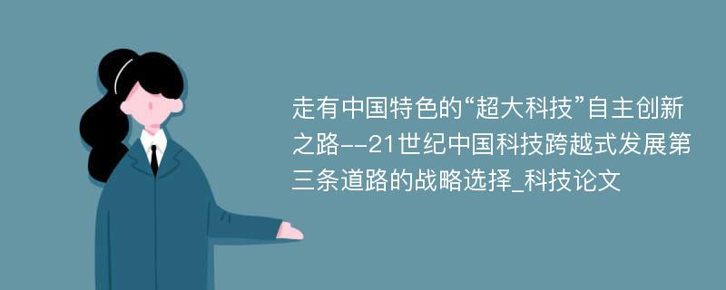 走有中国特色的“超大科技”自主创新之路--21世纪中国科技跨越式发展第三条道路的战略选择_科技论文