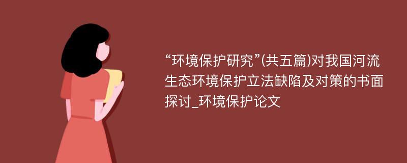 “环境保护研究”(共五篇)对我国河流生态环境保护立法缺陷及对策的书面探讨_环境保护论文