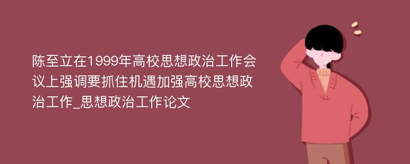 陈至立在1999年高校思想政治工作会议上强调要抓住机遇加强高校思想政治工作_思想政治工作论文