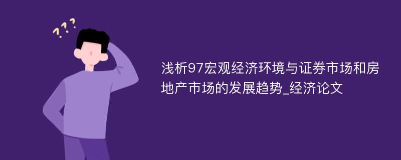 浅析97宏观经济环境与证券市场和房地产市场的发展趋势_经济论文