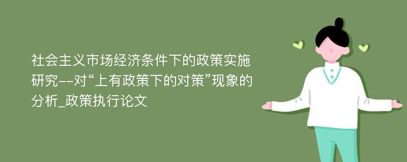 社会主义市场经济条件下的政策实施研究--对“上有政策下的对策”现象的分析_政策执行论文