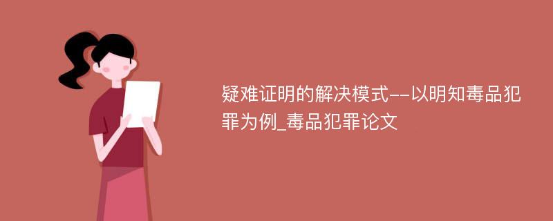 疑难证明的解决模式--以明知毒品犯罪为例_毒品犯罪论文