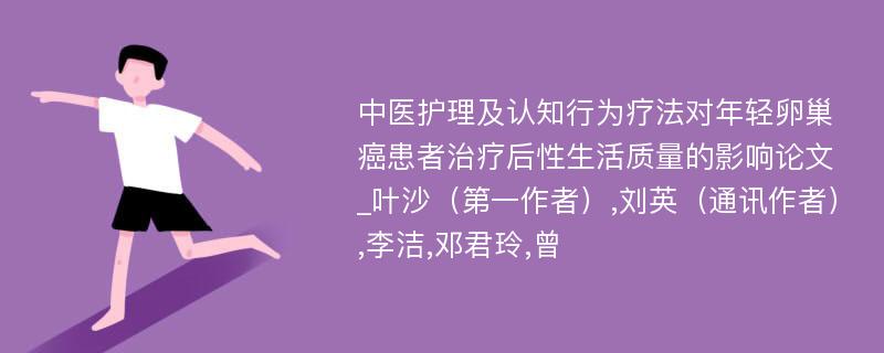 中医护理及认知行为疗法对年轻卵巢癌患者治疗后性生活质量的影响论文_叶沙（第一作者）,刘英（通讯作者）,李洁,邓君玲,曾