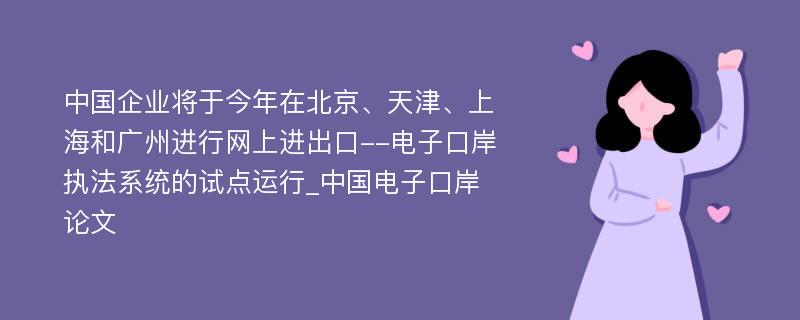 中国企业将于今年在北京、天津、上海和广州进行网上进出口--电子口岸执法系统的试点运行_中国电子口岸论文