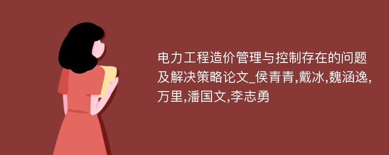 电力工程造价管理与控制存在的问题及解决策略论文_侯青青,戴冰,魏涵逸,万里,潘国文,李志勇