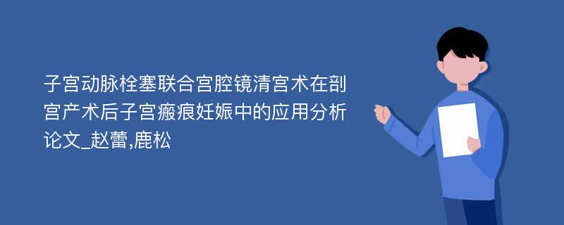 子宫动脉栓塞联合宫腔镜清宫术在剖宫产术后子宫瘢痕妊娠中的应用分析论文_赵蕾,鹿松