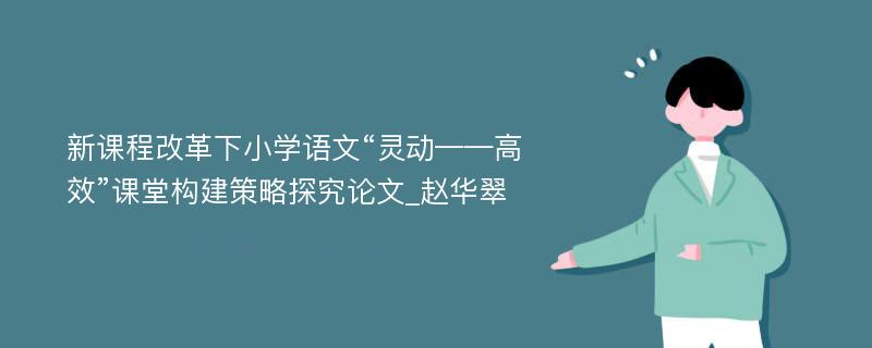 新课程改革下小学语文“灵动——高效”课堂构建策略探究论文_赵华翠