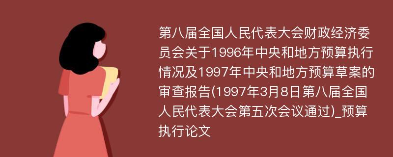 第八届全国人民代表大会财政经济委员会关于1996年中央和地方预算执行情况及1997年中央和地方预算草案的审查报告(1997年3月8日第八届全国人民代表大会第五次会议通过)_预算执行论文