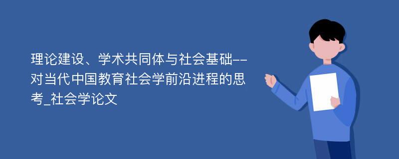 理论建设、学术共同体与社会基础--对当代中国教育社会学前沿进程的思考_社会学论文