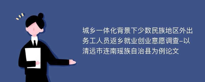 城乡一体化背景下少数民族地区外出务工人员返乡就业创业意愿调查-以清远市连南瑶族自治县为例论文